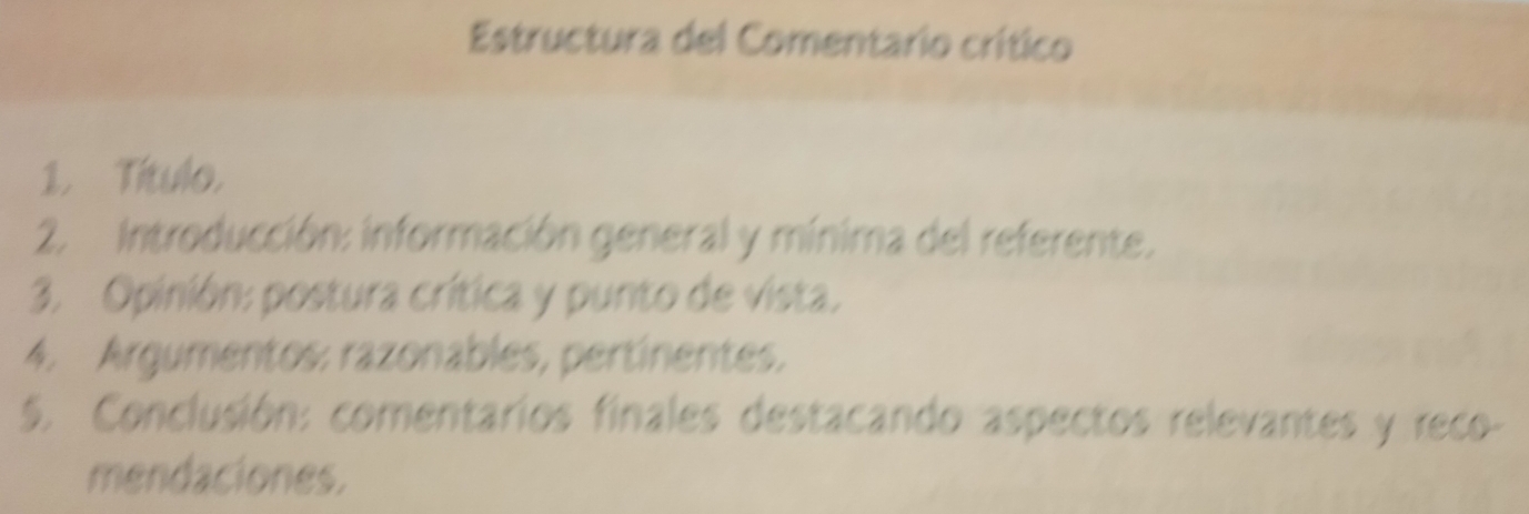 Estructura del Comentario crítico 
1. Título. 
2. Introducción: información general y mínima del referente. 
3. Opinión: postura crítica y punto de vista. 
4. Argumentos: razonables, pertinentes. 
5. Conclusión: comentarios finales destacando aspectos relevantes y reco- 
mendaciones.