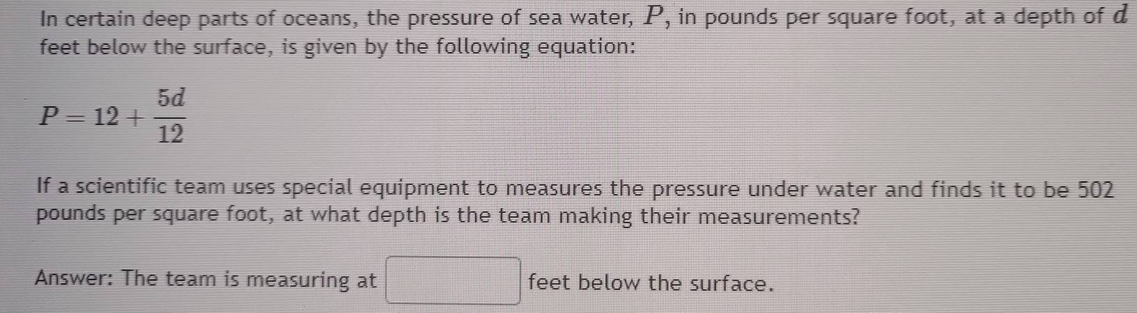 In certain deep parts of oceans, the pressure of sea water, P_1 , in pounds per square foot, at a depth of d
feet below the surface, is given by the following equation:
P=12+ 5d/12 
If a scientific team uses special equipment to measures the pressure under water and finds it to be 502
pounds per square foot, at what depth is the team making their measurements? 
Answer: The team is measuring at □ feet below the surface.