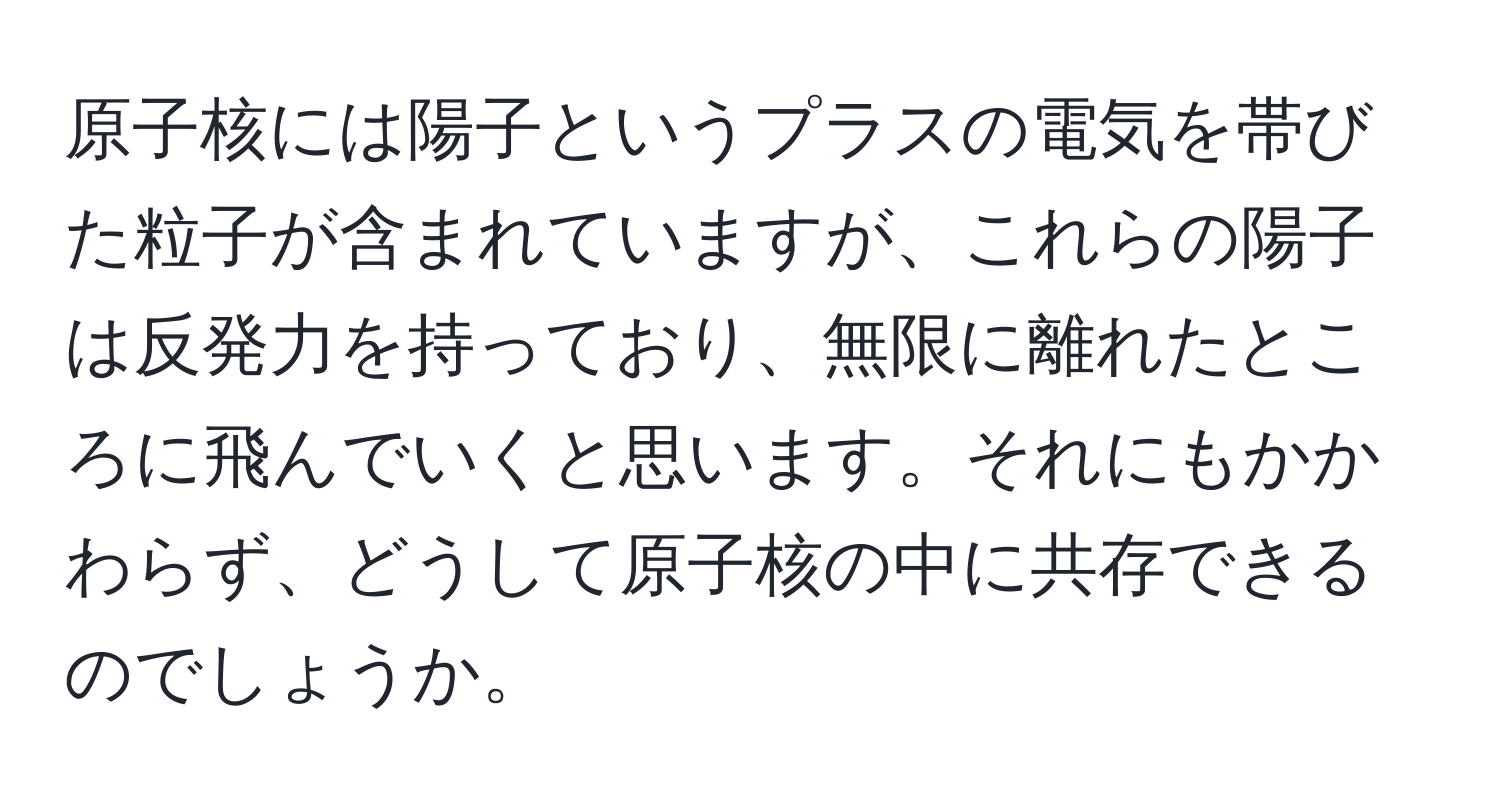 原子核には陽子というプラスの電気を帯びた粒子が含まれていますが、これらの陽子は反発力を持っており、無限に離れたところに飛んでいくと思います。それにもかかわらず、どうして原子核の中に共存できるのでしょうか。