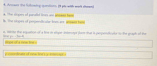 Answer the following questions. (9 pts with work shown) 
a. The slopes of parallel lines are answer here 
b. The slopes of perpendicular lines are answer here 
c. Write the equation of a line in slope-intercept form that is perpendicular to the graph of the 
line y=-3x+4. 
slope of a new line = 
y-coordinate of new line's y-intercept =