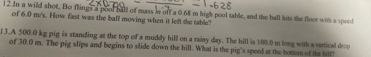 In a wild shot, Bo flings a pool ball of mass m off a 0.68 m high pool table, and the ball hits the floor with a speed 
of 6.0 m/s. How fast was the ball moving when it left the table? 
13.A 500.0 kg pig is standing at the top of a muddy hill on a rainy day. The hill is 100.0 m long with a vertical drop 
of 30.0 m. The pig slips and begins to slide down the hill. What is the pig’s speed at the bottom of the hill?
