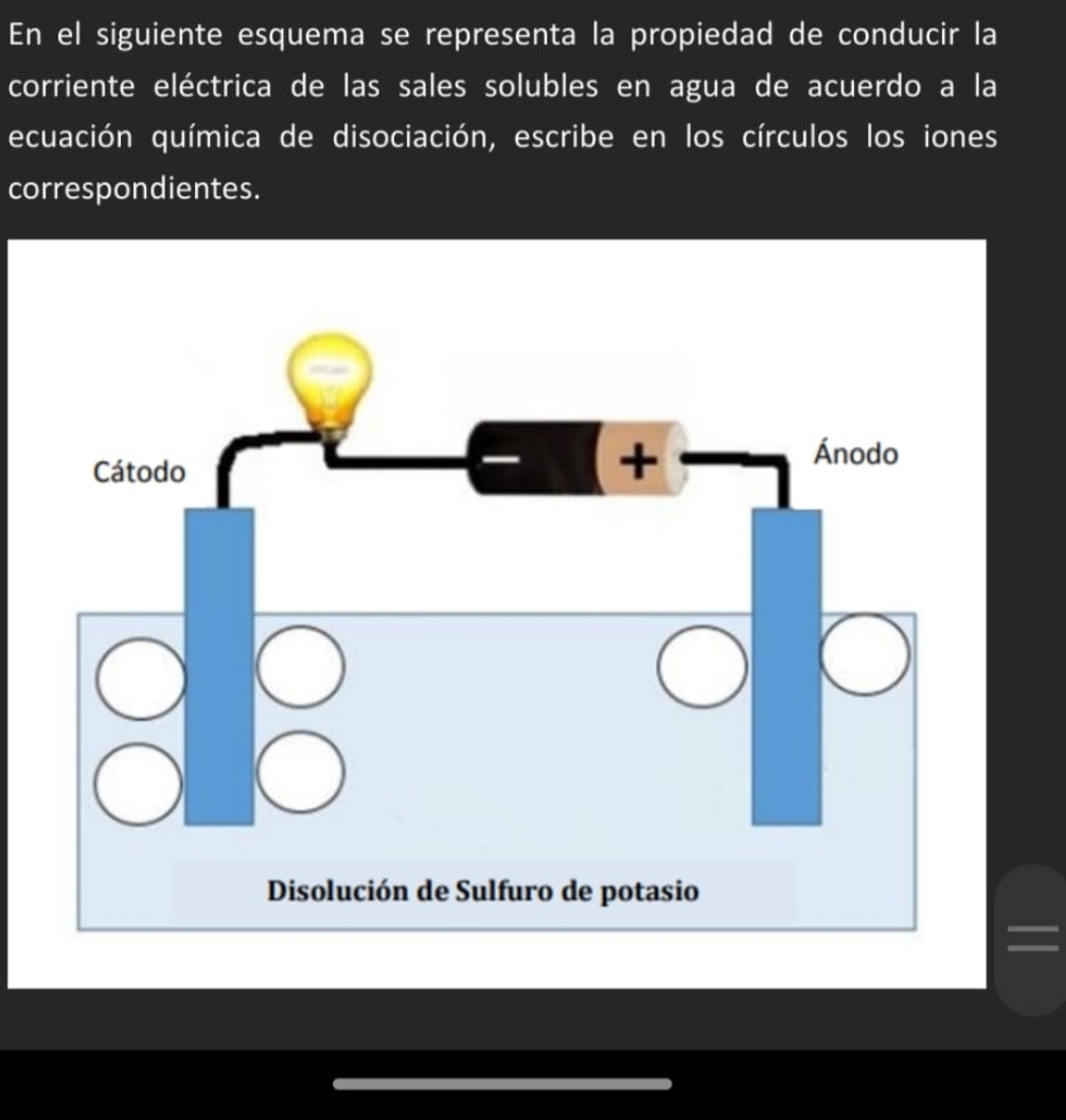 En el siguiente esquema se representa la propiedad de conducir la 
corriente eléctrica de las sales solubles en agua de acuerdo a la 
ecuación química de disociación, escribe en los círculos los iones 
correspondientes.