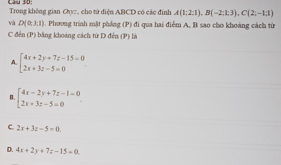 Cầu 30:
Trong không gian Oxyz, cho tứ diện ABCD có các đỉnh A(1;2;1), B(-2;1;3), C(2;-1;1)
và D(0:3:1). Phương trình mặt phẳng (P) đi qua hai điểm A, B sao cho khoảng cách từ
C đến (P) băng khoảng cách từ D đến (P) là
A. beginarrayl 4x+2y+7z-15=0 2x+3z-5=0endarray.
B. beginarrayl 4x-2y+7z-1=0 2x+3z-5=0endarray..
C. 2x+3z-5=0.
D. 4x+2y+7z-15=0.