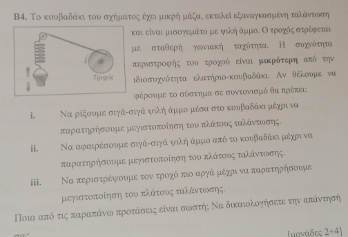 B4. Το κουβαδάκι του σχήματος έχει μικρή μάζαδ εκτελεί εξαναγκασμένη ταλάντωση
και είναι μισογεμάτο με ψιλήάμμοΕ Οοτροχόςα στρέφεται
με σταθερή γωνιακή ταχύτητα. Η συχνότητα
περιστροφής του τροχού είναι μικρότερη από την
ιδιοσυχνότητα ελατήριο-κουβαδάκι. Αν θέλουμε να
ρέρουμε το σύστημα σε συντονισμό θα πρέπει:
i. Να ρίξουμε σιγά-σιγά ψιλή άμμο μέσα στο κουβαδάκι μέχρι να
ταρατηρήσουμε μεγιστοποίηση του πλάτους ταλάντωσης.
ii. Να αφαιρέσουμε σιγά-σιγά ψιλή άμμο από το κουβαδάκι μέχρι να
παρατηρήσουμε μεγιστοποίηση του πλάτους ταλάντωσης.
iii. Να περιστρέψουμε τον τροχό πιο αργά μέχρι να παρατηρήσουμε
μεγιστοποίηση του πλάτους ταλάντωσης.
Ποια από τις παραπάνω προτάσεις είναι σωστήη Να δικαιολοηήσετε την απάντησή
Γιονάδες 2+4]