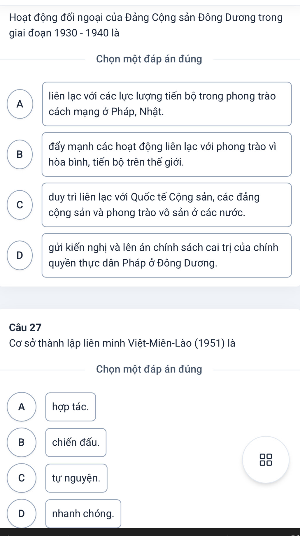 Hoạt động đối ngoại của Đảng Cộng sản Đông Dương trong
giai đoạn 1930 - 1940 là
Chọn một đáp án đúng
liên lạc với các lực lượng tiến bộ trong phong trào
A
cách mạng ở Pháp, Nhật.
đẩy mạnh các hoạt động liên lạc với phong trào vì
B
hòa bình, tiến bộ trên thế giới.
duy trì liên lạc với Quốc tế Cộng sản, các đảng
C
cộng sản và phong trào vô sản ở các nước.
gửi kiến nghị và lên án chính sách cai trị của chính
D
quyền thực dân Pháp ở Đông Dương.
Câu 27
Cơ sở thành lập liên minh Việt-Miên-Lào (1951) là
Chọn một đáp án đúng
A hợp tác.
B chiến đấu.
C tự nguyện.
D nhanh chóng.