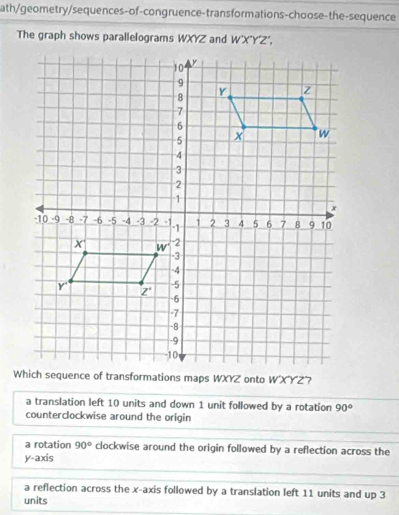 ath/geometry/sequences-of-congruence-transformations-choose-the-sequence
The graph shows parallelograms WXYZ and
a translation left 10 units and down 1 unit followed by a rotation 90°
counterclockwise around the origin
a rotation 90° clockwise around the origin followed by a reflection across the
y-axis
a reflection across the x-axis followed by a translation left 11 units and up 3
units