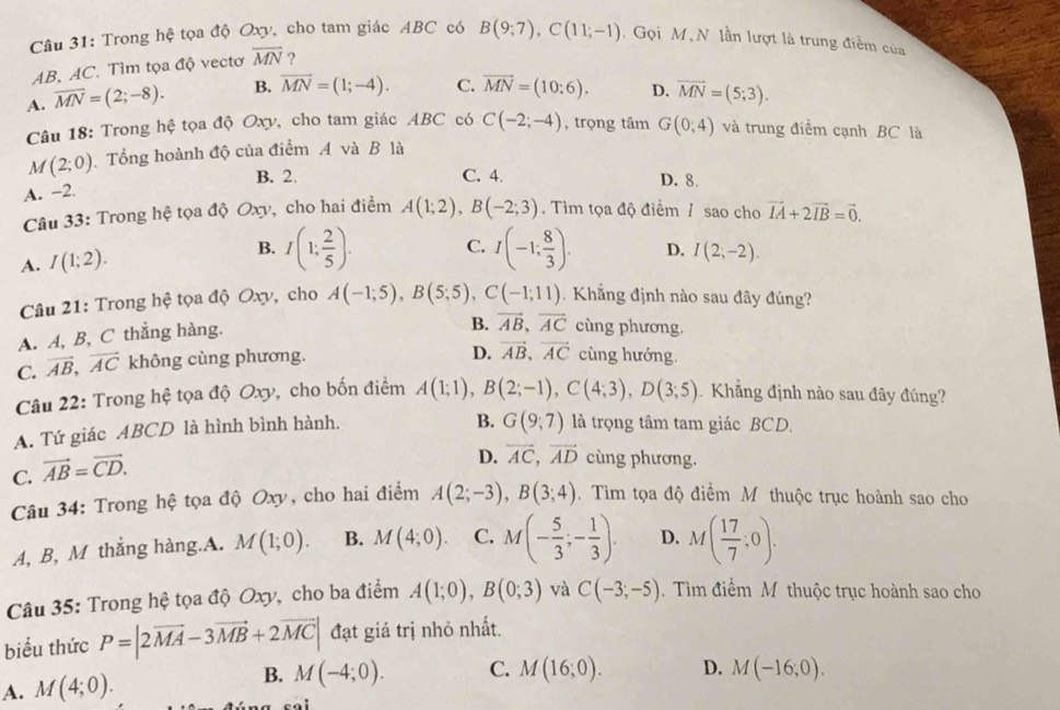 Trong hệ tọa độ Oxy, cho tam giác ABC có B(9;7),C(11;-1).  Gọi M, N lần lượt là trung điểm của
AB, AC. Tìm tọa độ vectơ overline MN ?
A. overline MN=(2;-8). B. overline MN=(1;-4). C. vector MN=(10:6). D. vector MN=(5;3).
Câu 18: Trong hệ tọa độ Oxy, cho tam giác ABC có C(-2;-4) , trọng tâm G(0;4) và trung điểm cạnh BC là
M(2;0) Tổng hoành độ của điểm A và B là
B. 2. C. 4. D. 8.
A. -2.
Câu 33: Trong hệ tọa độ Oxy, cho hai điểm A(1;2),B(-2;3). Tìm tọa độ điểm / sao cho vector IA+2vector IB=vector 0.
A. I(1;2). B. I(1; 2/5 ). C. I(-1; 8/3 ). D. I(2;-2).
Câu 21: Trong hệ tọa độ Oxy, cho A(-1;5),B(5;5),C(-1;11). Khẳng định nào sau đây đúng?
A. A, B, C thẳng hàng.
B. vector AB,vector AC cùng phương.
C. vector AB,vector AC không cùng phương.
D. vector AB,vector AC cùng hướng.
Câu 22: Trong hệ tọa độ Oxy, cho bốn điểm A(1;1),B(2;-1),C(4;3),D(3;5) Khẳng định nào sau đây đúng?
A. Tứ giác ABCD là hình bình hành.
B. G(9;7) l trọng tâm tam giác BCD.
C. vector AB=vector CD.
D. vector AC,vector AD cùng phương.
Câu 34: Trong hệ tọa độ Oxy, cho hai điểm A(2;-3),B(3;4). Tìm tọa độ điểm M thuộc trục hoành sao cho
A, B, M thắng hàng.A. M(1;0). B. M(4;0). C. M(- 5/3 ;- 1/3 ). D. M( 17/7 ;0).
Câu 35: Trong hệ tọa độ Oxy, cho ba điểm A(1;0),B(0;3) và C(-3;-5).  Tìm điểm M thuộc trục hoành sao cho
biểu thức P=|2vector MA-3vector MB+2vector MC| đạt giá trị nhỏ nhất.
B. M(-4;0).
A. M(4;0). C. M(16;0). D. M(-16;0).