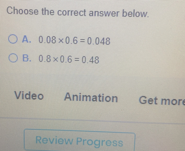 Choose the correct answer below.
A. 0.08* 0.6=0.048
B. 0.8* 0.6=0.48
Video Animation Get more
Review Progress