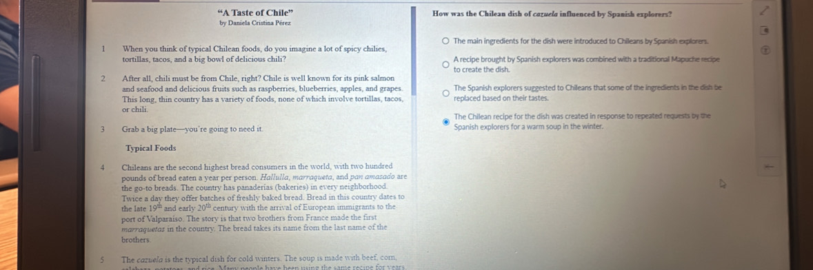 “A Taste of Chile” How was the Chilean dish of cazuela influenced by Spanish explorers?
by Daniela Cristina Pérez
The main ingredients for the dish were introduced to Chileans by Spanish explorers.
1 When you think of typical Chilean foods, do you imagine a lot of spicy chilies,
tortillas, tacos, and a big bowl of delicious chili? A recipe brought by Spanish explorers was combined with a traditional Mapuche recipe
to create the dish.
2 After all, chili must be from Chile, right? Chile is well known for its pink salmon
and seafood and delicious fruits such as raspberries, blueberries, apples, and grapes. The Spanish explorers suggested to Chileans that some of the ingredients in the dish be
This long, thin country has a variety of foods, none of which involve tortillas, tacos, replaced based on their tastes.
or chili.
The Chilean recipe for the dish was created in response to repeated requests by the
3 Grab a big plate—you’re going to need it. Spanish explorers for a warm soup in the winter.
Typical Foods
4 Chileans are the second highest bread consumers in the world, with two hundred
pounds of bread eaten a year per person. Hallulla, marraqueta, and pan amasado are
the go-to breads. The country has panaderias (bakeries) in every neighborhood.
Twice a day they offer batches of freshly baked bread. Bread in this country dates to
the late 19^(th) and early 20^(th) century with the arrival of European immigrants to the
port of Valparaiso. The story is that two brothers from France made the first
marraquetas in the country. The bread takes its name from the last name of the
brothers.
The cazueld is the typical dish for cold winters. The soup is made with beef, cor,