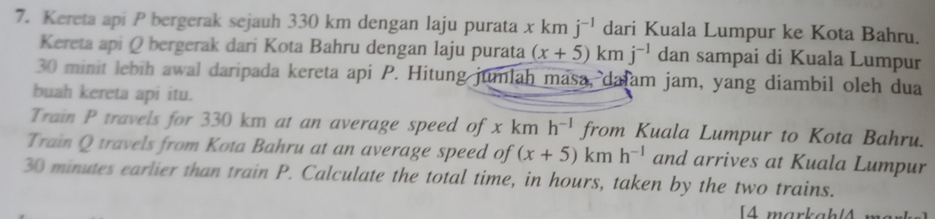 Kereta api P bergerak sejauh 330 km dengan laju purata x km j^(-1) dari Kuala Lumpur ke Kota Bahru. 
Kereta api Q bergerak dari Kota Bahru dengan laju purata (x+5)km j^(-1) dan sampai di Kuala Lumpur
30 minit lebih awal daripada kereta api P. Hitung jumlah masa, dajam jam, yang diambil oleh dua 
buah kereta api itu. 
Train P travels for 330 km at an average speed of x km h^(-1) from Kuala Lumpur to Kota Bahru. 
Train Q travels from Kota Bahru at an average speed of (x+5)kmh^(-1) and arrives at Kuala Lumpur
30 minutes earlier than train P. Calculate the total time, in hours, taken by the two trains. 
[4 markah|4