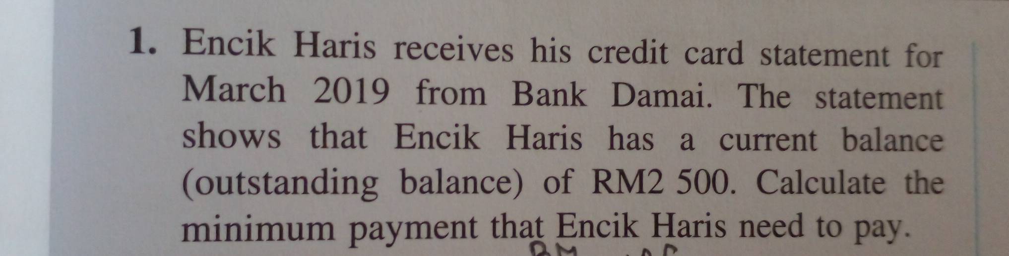 Encik Haris receives his credit card statement for 
March 2019 from Bank Damai. The statement 
shows that Encik Haris has a current balance 
(outstanding balance) of RM2 500. Calculate the 
minimum payment that Encik Haris need to pay.