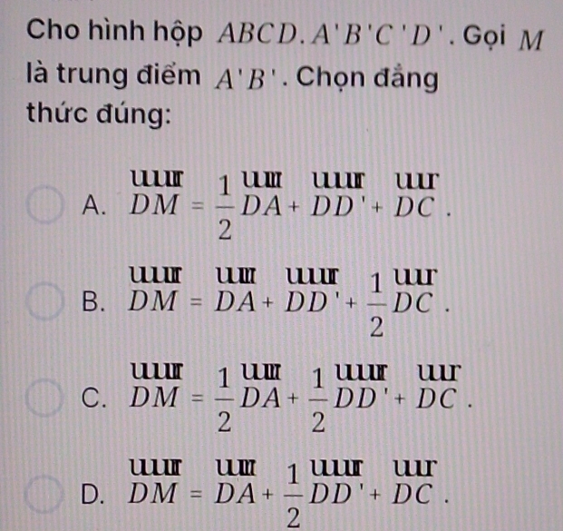 Cho hình hộp ABCD □ A'B'C'D'. Gọi M
là trung điểm A'B'. Chọn đẳng
thức đúng:
A. beginarrayr uur DMendarray = 1/2 beginarrayr uuruur DM=frac 1DDA+DD'+DC.endarray 
B. beginarrayr UIII DM=DA+DD'+ 1/2 DC.endarray
C. beginarrayr uur DMendarray = 1/2 beginarrayr uur DAendarray + 1/2 beginarrayr uur DDendarray beginarrayr uur +DC.endarray
D. beginarrayr UIII DM=DA+ 1/2 DD'+DC.endarray