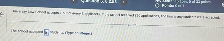 Question 6, 6.2.53 > HW Score: 15.15%, 5 of 33 points 
Points: 0 of 1 
University Law School accepts 1 out of every 5 applicants. If the school received 790 applications, find how many students were accepted. 
The school accepted students. (Type an integer.)