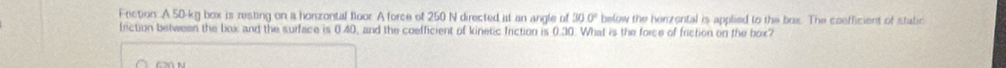 Friction: A 50-kg box is resting on a honzontal floor. A force of 250 N directed at an angle of 30.0° below the henzental is applied to the box. The coefficient of static 
friction between the box and the surface is 0.40, and the coefficient of kinetic friction is 0.30. What is the force of friction on the box?