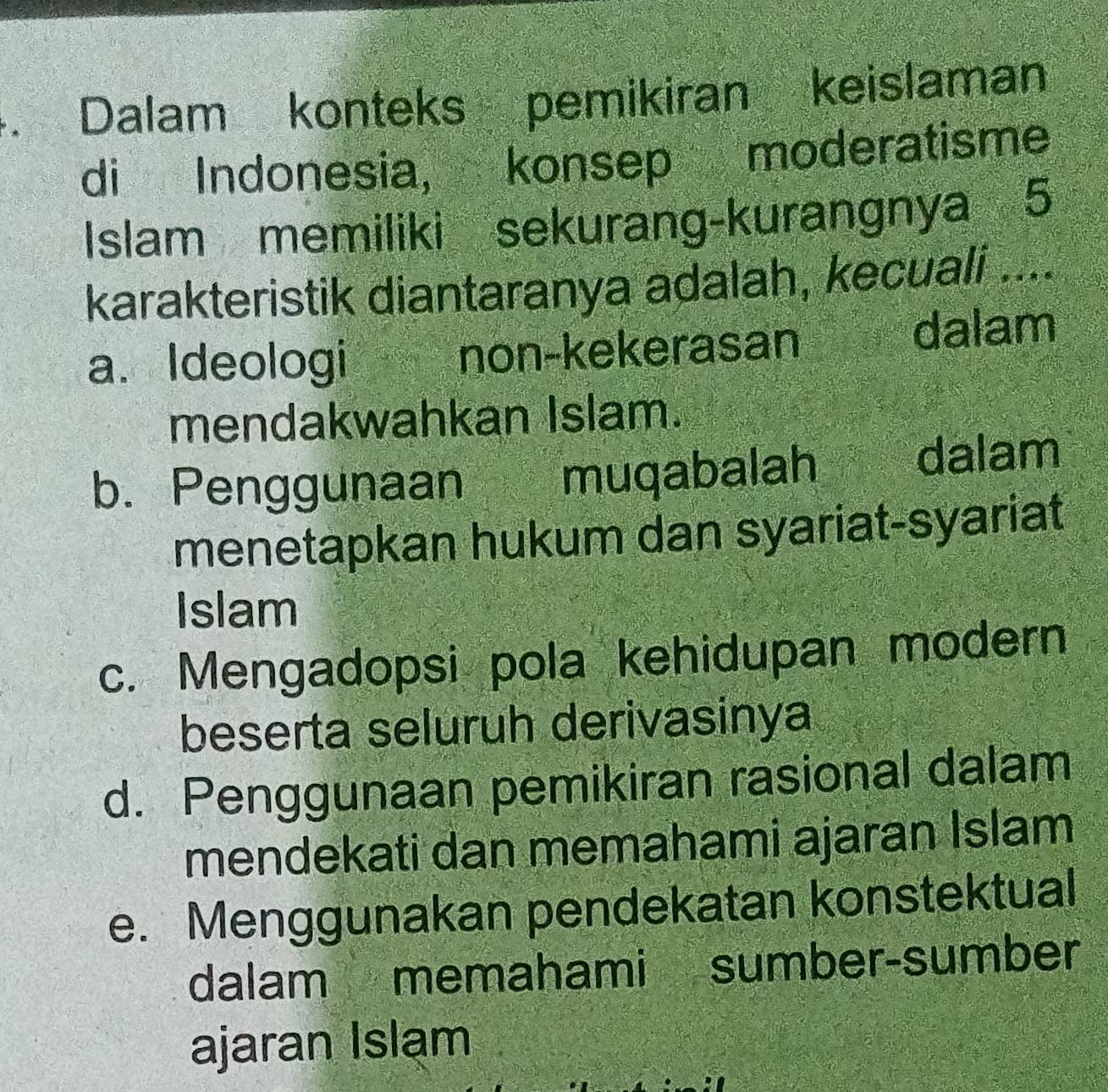 Dalam konteks pemikiran keislaman
di Indonesia, konsep moderatisme
Islam memiliki sekurang-kurangnya 5
karakteristik diantaranya adalah, kecuali ....
a. Ideologi non-kekerasan dalam
mendakwahkan Islam.
b. Penggunaan muqabalah dalam
menetapkan hukum dan syariat-syariat
Islam
c. Mengadopsi pola kehidupan modern
beserta seluruh derivasinya
d. Penggunaan pemikiran rasional dalam
mendekati dan memahami ajaran Islam
e. Menggunakan pendekatan konstektual
dalam memahami sumber-sumber
ajaran Islam