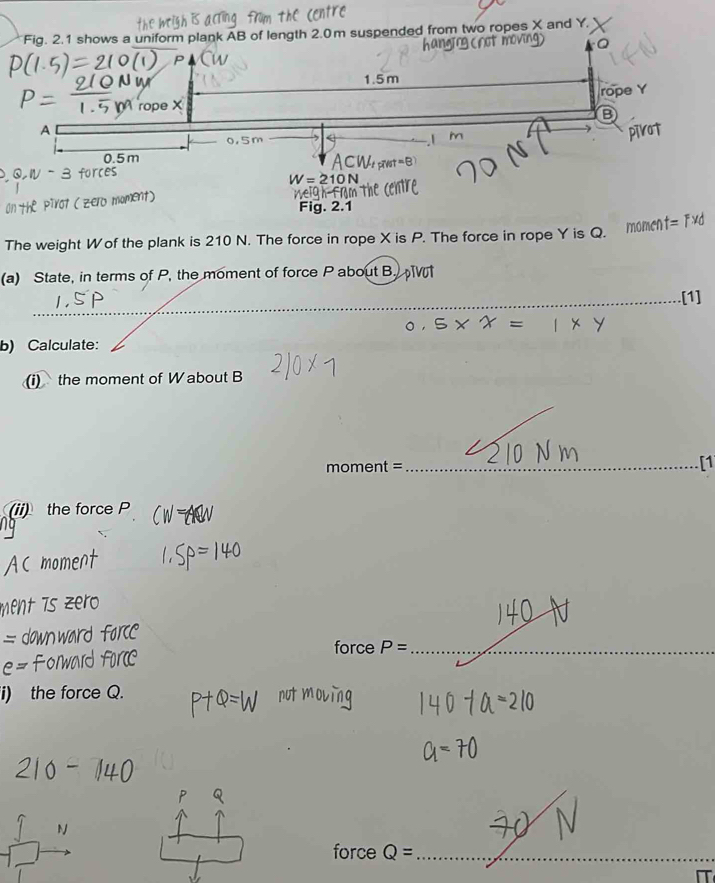Fig. 2.1 shows a uniform plank AB of length 2.0m suspended from two ropes X and Y.
1.5m
rope Y
ror 
A
0.5m
W=210N
a . 2.1 =F* d
The weight Wof the plank is 210 N. The force in rope X is P. The force in rope Y is Q. 
momen 
(a) State, in terms of P, the moment of force P about B. 
_[1]
x=1* y
b) Calculate: 
(i) the moment of W about B
moment=
_[1 
(ii) the force P
force P= _ 
the force Q. 
force_