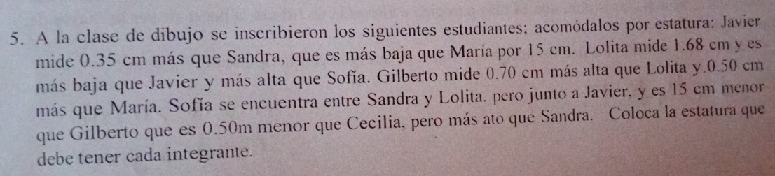 A la clase de dibujo se inscribieron los siguientes estudiantes: acomódalos por estatura: Javier 
mide 0.35 cm más que Sandra, que es más baja que María por 15 cm. Lolita mide 1.68 cm y es 
más baja que Javier y más alta que Sofía. Gilberto mide 0.70 cm más alta que Lolita y. 0.50 cm
más que María. Sofía se encuentra entre Sandra y Lolita. pero junto a Javier, y es 15 cm menor 
que Gilberto que es 0.50m menor que Cecilia, pero más ato que Sandra. Coloca la estatura que 
debe tener cada integrante.