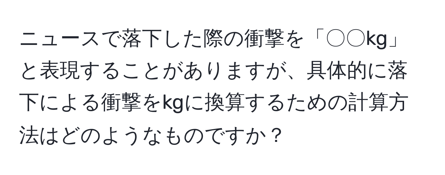 ニュースで落下した際の衝撃を「〇〇kg」と表現することがありますが、具体的に落下による衝撃をkgに換算するための計算方法はどのようなものですか？