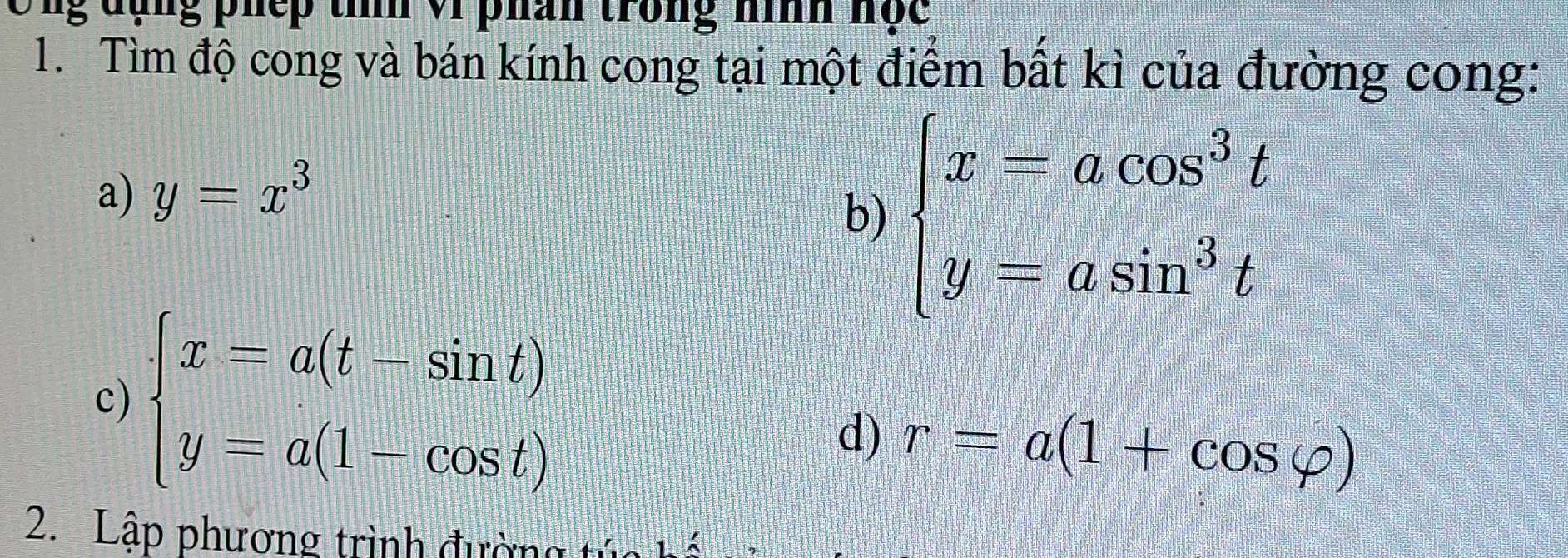 Ông đụng phếp tííh v1 phán trong nình nộc 
1. Tìm độ cong và bán kính cong tại một điểm bất kì của đường cong: 
a) y=x^3
b) beginarrayl x-acos^3t y=asin^3tendarray.
c) beginarrayl x=a(t-sin t) y=a(1-cos t)endarray.
d) r=a(1+cos varphi )
2. Lập phương trình đường tư