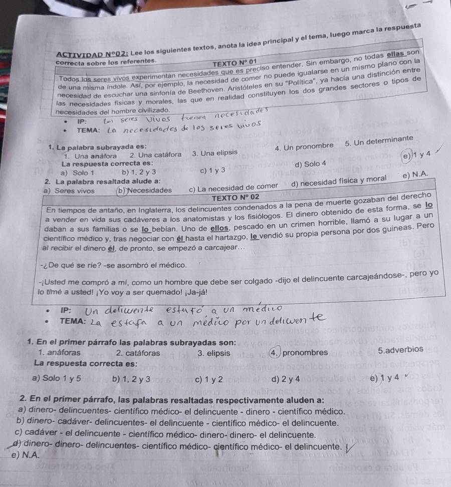 ACTIVIDAD _ N° 02: Lee los siguientes textos, anota la idea principal y el tema, luego marca la respuesta
correcta sobre los referentes.
TEXTO N° 01
Todos los seres vivos experimentan necesidades que es preciso entender. Sin embargo, no todas ellas son
de una misma índole. Así, por ejemplo, la necesidad de comer no puede igualarse en un mismo plano con la
necesidad de escuchar una sinfonía de Beethoven. Aristóteles en su "Política", ya hacía una distinción entre
las necesidades físicas y morales, las que en realidad constituyen los dos grandes sectores o tipos de
necesidades del hombre civilizado.
P:
1. La palabra subrayada es:
1. Una anáfora 2. Una catáfora 3. Una elipsis 4. Un pronombre 5. Un determinante
La respuesta correcta es:
a) Solo 1 b) 1, 2 y 3 c) 1 y 3 d) Solo 4 e) 1 y 4
2. La palabra resaltada alude a:
a) Seres vivos b) Necesidades c) La necesidad de comer d) necesidad física y moral e) N.A.
TEXTO N° 02
En tiempos de antaño, en Inglaterra, los delincuentes condenados a la pena de muerte gozaban del derecho
a vender en vida sus cadáveres a los anatomistas y los fisiólogos. El dinero obtenido de esta forma, se lo
daban a sus familias o se lo bebían. Uno de ellos, pescado en un crimen horrible, llamó a su lugar a un
científico médico y, tras negociar con él hasta el hartazgo, le vendió su propia persona por dos guineas. Pero
al recibir el dinero él, de pronto, se empezó a carcajear...
-¿De qué se ríe? -se asombró el médico.
-¡Usted me compró a mí, como un hombre que debe ser colgado -dijo el delincuente carcajeándose-, pero yo
lo timé a usted! ¡Yo voy a ser quemado! ¡Ja-já!
IP:
TEMA:
1. En el primer párrafo las palabras subrayadas son:
1. anáforas 2. catáforas 3. elipsis 4.  pronombres 5.adverbios
La respuesta correcta es:
a) Solo 1 y 5 b) 1, 2 y 3 c) 1 y 2 d) 2 y 4 e) 1 y 4
2. En el primer párrafo, las palabras resaltadas respectivamente aluden a:
a) dinero- delincuentes- científico médico- el delincuente - dinero - científico médico.
b) dinero- cadáver- delincuentes- el delincuente - científico médico- el delincuente.
c) cadáver - el delincuente - científico médico- dinero- dinero- el delincuente.
d) dinero- dinero- delincuentes- científico médico- científico médico- el delincuente.
e) N.A.