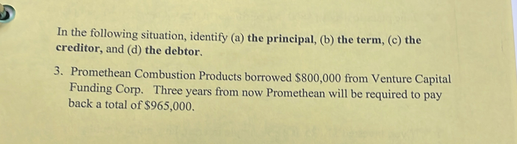 In the following situation, identify (a) the principal, (b) the term, (c) the 
creditor, and (d) the debtor. 
3. Promethean Combustion Products borrowed $800,000 from Venture Capital 
Funding Corp. Three years from now Promethean will be required to pay 
back a total of $965,000.