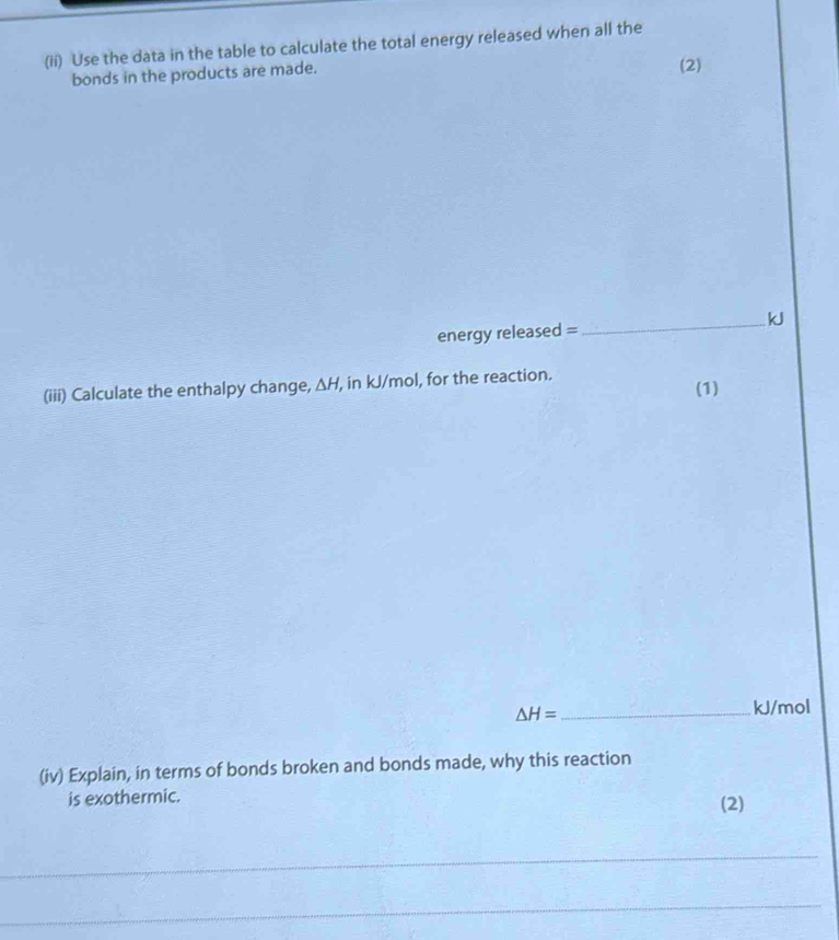 (ii) Use the data in the table to calculate the total energy released when all the 
bonds in the products are made. (2) 
energy released =_  k
(iii) Calculate the enthalpy change, △ H , in kJ/mol, for the reaction. (1)
△ H= _ 
kJ/mol
(iv) Explain, in terms of bonds broken and bonds made, why this reaction 
is exothermic. (2) 
_