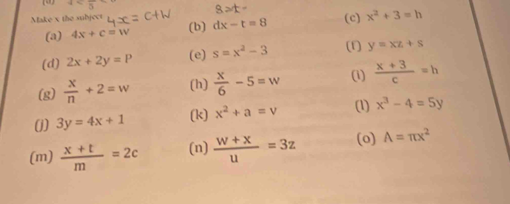 4
8≥slant t-
Make x the subject (c) x^2+3=h
(a) 4x+c=w (b) dx-t=8
(d) 2x+2y=P
(e) s=x^2-3
(f) y=xz+s
(h) 
(g)  x/n +2=w  x/6 -5=w
(i)  (x+3)/c =h
(1) x^3-4=5y
(j) 3y=4x+1
(k) x^2+a=v
(m)  (x+t)/m =2c (n)  (w+x)/u =3z
(o) A=π x^2