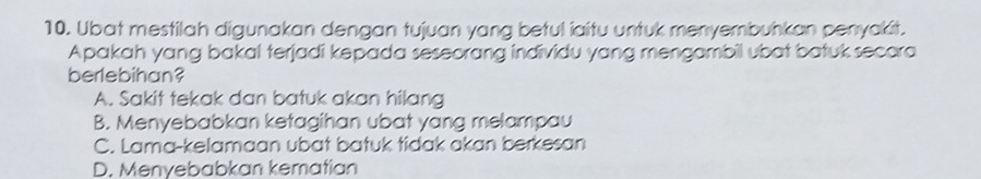 Ubat mestilah digunakan dengan tujuan yang betul iaitu untuk menyembuhkan penyakit.
Apakah yang bakal terjadi kepada seseorang individu yang mengambil ubat batuk secora
berlebihan?
A. Sakit tekak dan batuk akan hilang
B. Menyebabkan ketagihan ubat yang melampau
C. Lama-kelamaan ubat batuk tidak akan berkesan
D. Menyebabkan kematian