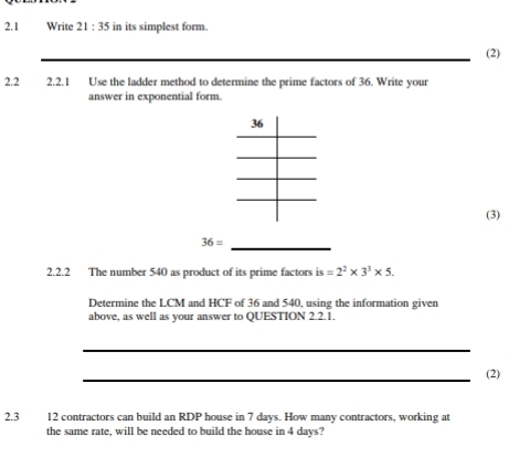 2.1 Write 21:35 in its simplest form. 
(2) 
2.2 2.2.1 Use the ladder method to determine the prime factors of 36. Write your 
answer in exponential form. 
(3) 
_
36=
2.2.2 The number 540 as product of its prime factors is =2^2* 3^3* 5. 
Determine the LCM and HCF of 36 and 540, using the information given 
above, as well as your answer to QUESTION 2.2.1. 
_ 
_(2) 
2.3 12 contractors can build an RDP house in 7 days. How many contractors, working at 
the same rate, will be needed to build the house in 4 days?