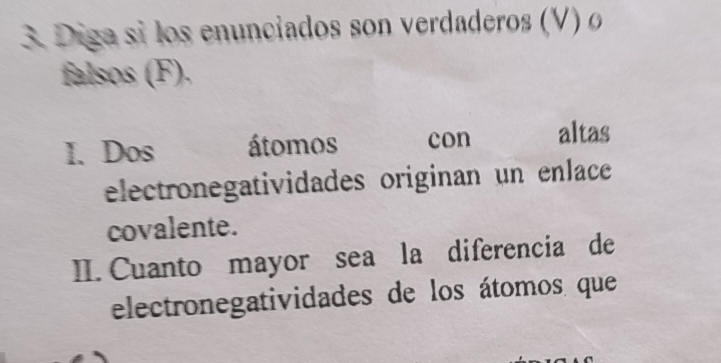 Diga si los enunciados son verdaderos (V) o 
falsos (F). 
I. Dos átomos con altas 
electronegatividades originan un enlace 
covalente. 
II. Cuanto mayor sea la diferencia de 
electronegatividades de los átomos que