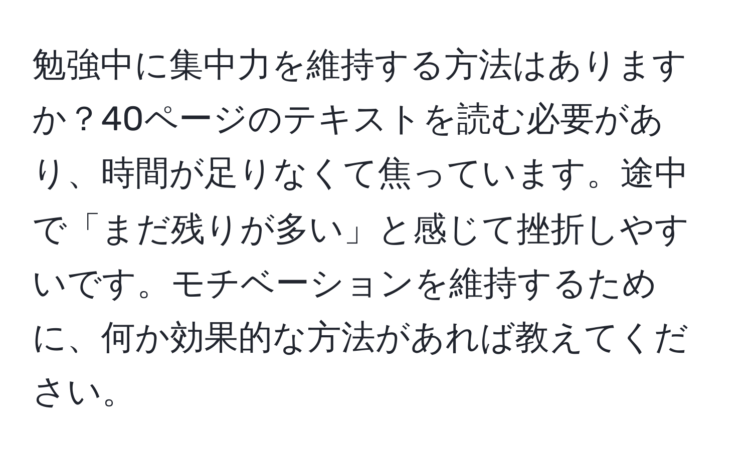 勉強中に集中力を維持する方法はありますか？40ページのテキストを読む必要があり、時間が足りなくて焦っています。途中で「まだ残りが多い」と感じて挫折しやすいです。モチベーションを維持するために、何か効果的な方法があれば教えてください。