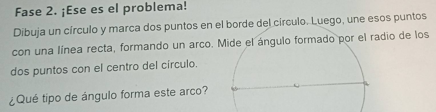 Fase 2. ¡Ese es el problema! 
Dibuja un círculo y marca dos puntos en el borde del círculo. Luego, une esos puntos 
con una línea recta, formando un arco.el ángulo formado por el radio de los 
dos puntos con el centro del círculo. 
¿Qué tipo de ángulo forma este arco?