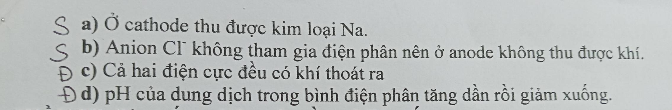 a) Ở cathode thu được kim loại Na.
b) Anion Cl¯ không tham gia điện phân nên ở anode không thu được khí.
( c) Cả hai điện cực đều có khí thoát ra
Đ d) pH của dung dịch trong bình điện phân tăng dần rồi giảm xuống.