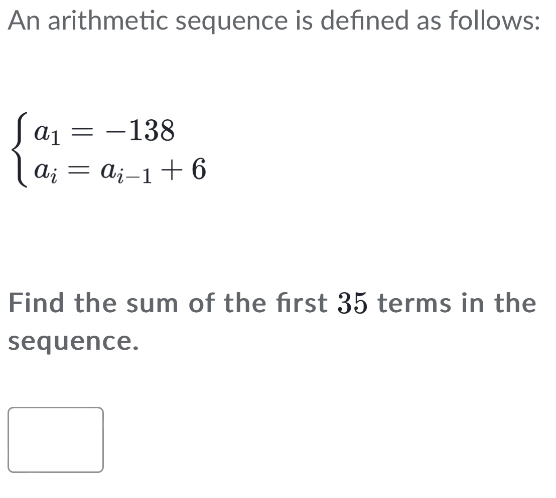 An arithmetic sequence is defined as follows:
beginarrayl a_1=-138 a_i=a_i-1+6endarray.
Find the sum of the frst 35 terms in the 
sequence.