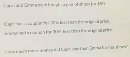 Capri and Emma each bought a pair of shoes for $50. 
Capri has a coupon for 20% less than the original price. 
Emma had a coupon for 30% less than the original price. 
How much more money did Capri pay than Emma for her shoes?