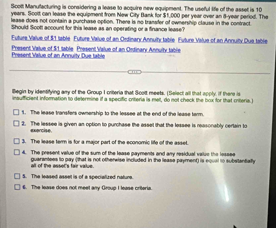Scott Manufacturing is considering a lease to acquire new equipment. The useful life of the asset is 10
years. Scott can lease the equipment from New City Bank for $1,000 per year over an 8-year period. The 
lease does not contain a purchase option. There is no transfer of ownership clause in the contract. 
Should Scott account for this lease as an operating or a finance lease? 
Future Value of $1 table Future Value of an Ordinary Annuity table Future Value of an Annuity Due table 
Present Value of $1 table Present Value of an Ordinary Annuity table 
Present Value of an Annuity Due table 
Begin by identifying any of the Group I criteria that Scott meets. (Select all that apply. If there is 
insufficient information to determine if a specific criteria is met, do not check the box for that criteria.) 
1. The lease transfers ownership to the lessee at the end of the lease term. 
2. The lessee is given an option to purchase the asset that the lessee is reasonably certain to 
exercise. 
3. The lease term is for a major part of the economic life of the asset. 
4. The present value of the sum of the lease payments and any residual value the lessee 
guarantees to pay (that is not otherwise included in the lease payment) is equal to substantially 
all of the asset's fair value. 
5. The leased asset is of a specialized nature. 
6. The lease does not meet any Group I lease criteria.