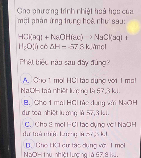 Cho phương trình nhiệt hoá học của
phột phản ứng trung hoà như sau:
HCI(aq)+NaOH(aq)to NaCI(aq)+
H_2O(l)co△ H=-57,3kJ/mol
Phát biểu nào sau đây đúng?
A. Cho 1 mol HCl tác dụng với 1 mol
NaOH toả nhiệt lượng là 57, 3 kJ.
B. Cho 1 mol HCl tác dụng với NaOH
dư toà nhiệt lượng là 57, 3 kJ.
C. Cho 2 mol HCl tác dụng với NaOH
dư toà nhiệt lượng là 57, 3 kJ.
D. Cho HCl dư tác dụng với 1 mol
NaOH thu nhiệt lượng là 57, 3 kJ.