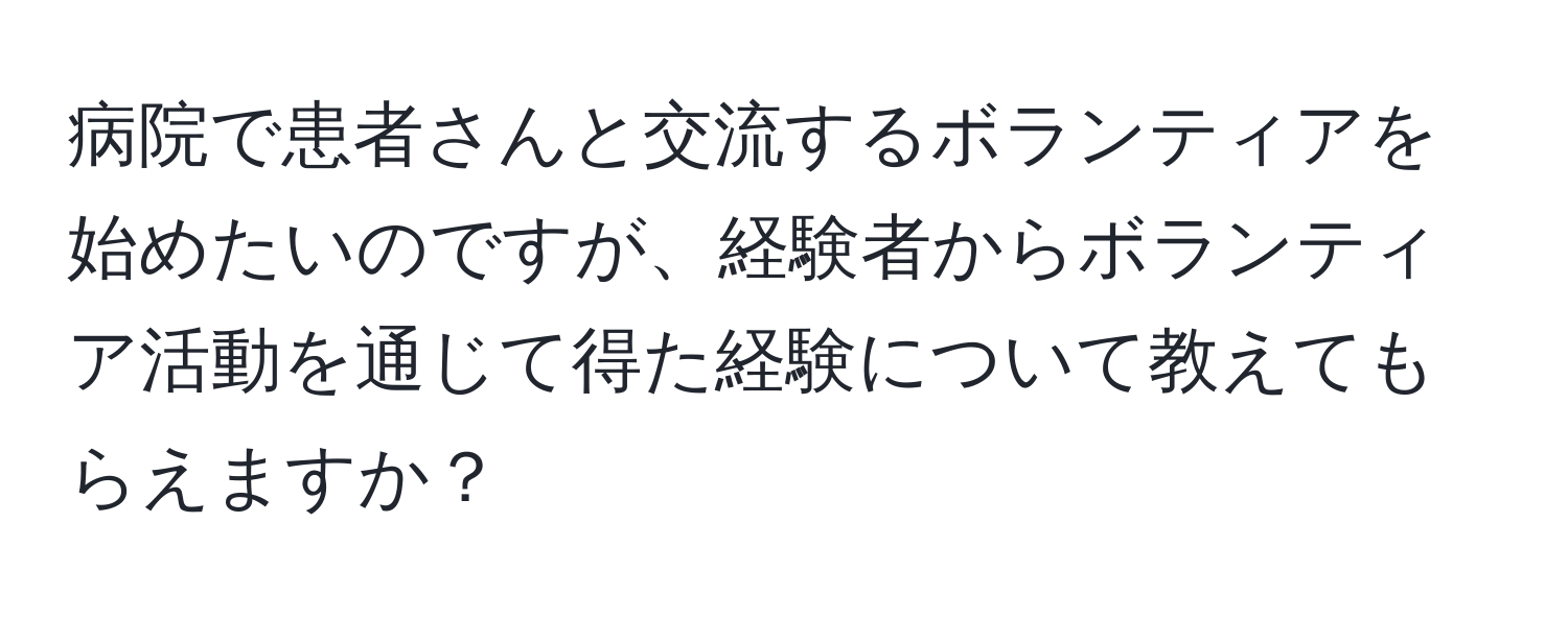 病院で患者さんと交流するボランティアを始めたいのですが、経験者からボランティア活動を通じて得た経験について教えてもらえますか？