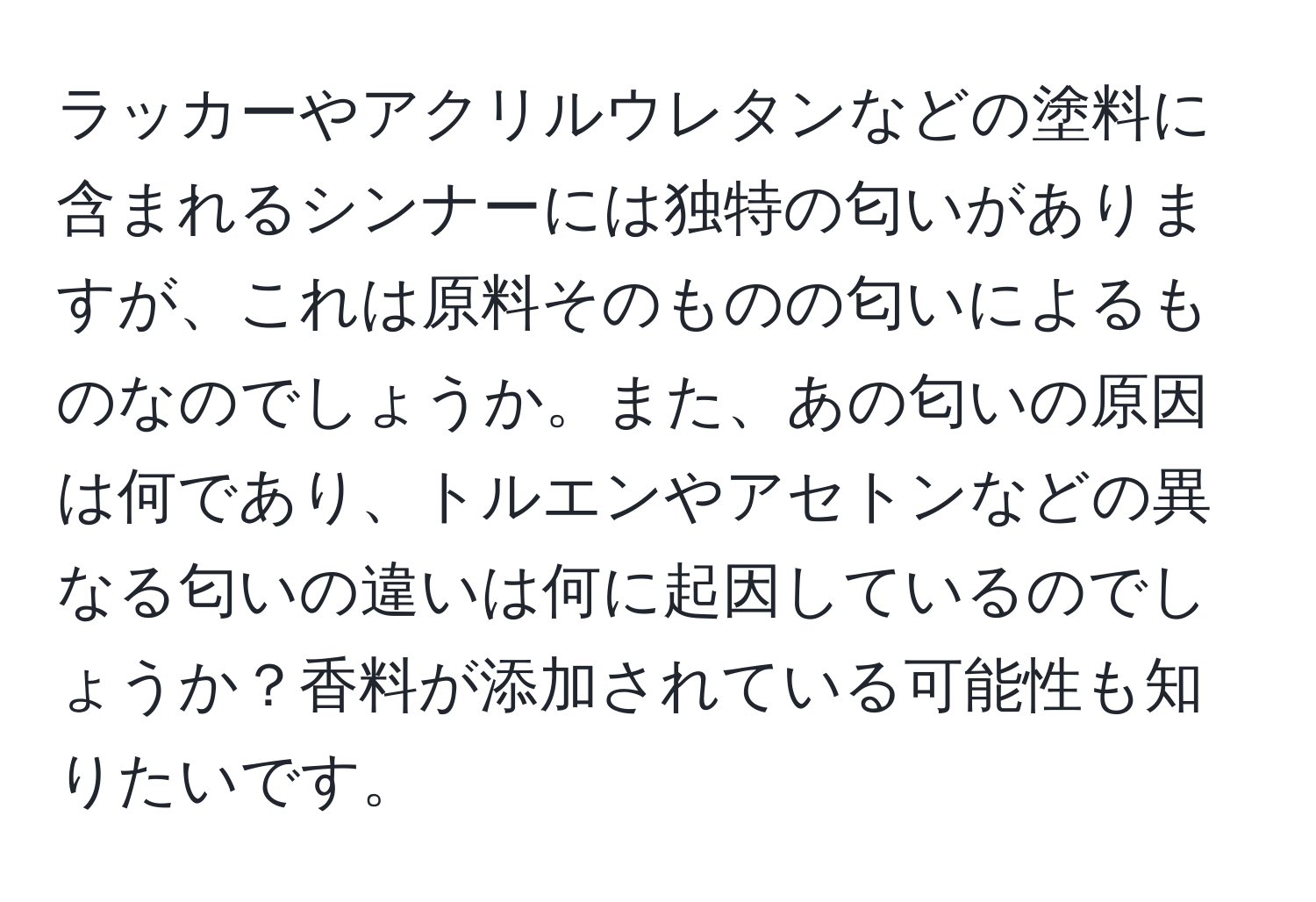 ラッカーやアクリルウレタンなどの塗料に含まれるシンナーには独特の匂いがありますが、これは原料そのものの匂いによるものなのでしょうか。また、あの匂いの原因は何であり、トルエンやアセトンなどの異なる匂いの違いは何に起因しているのでしょうか？香料が添加されている可能性も知りたいです。