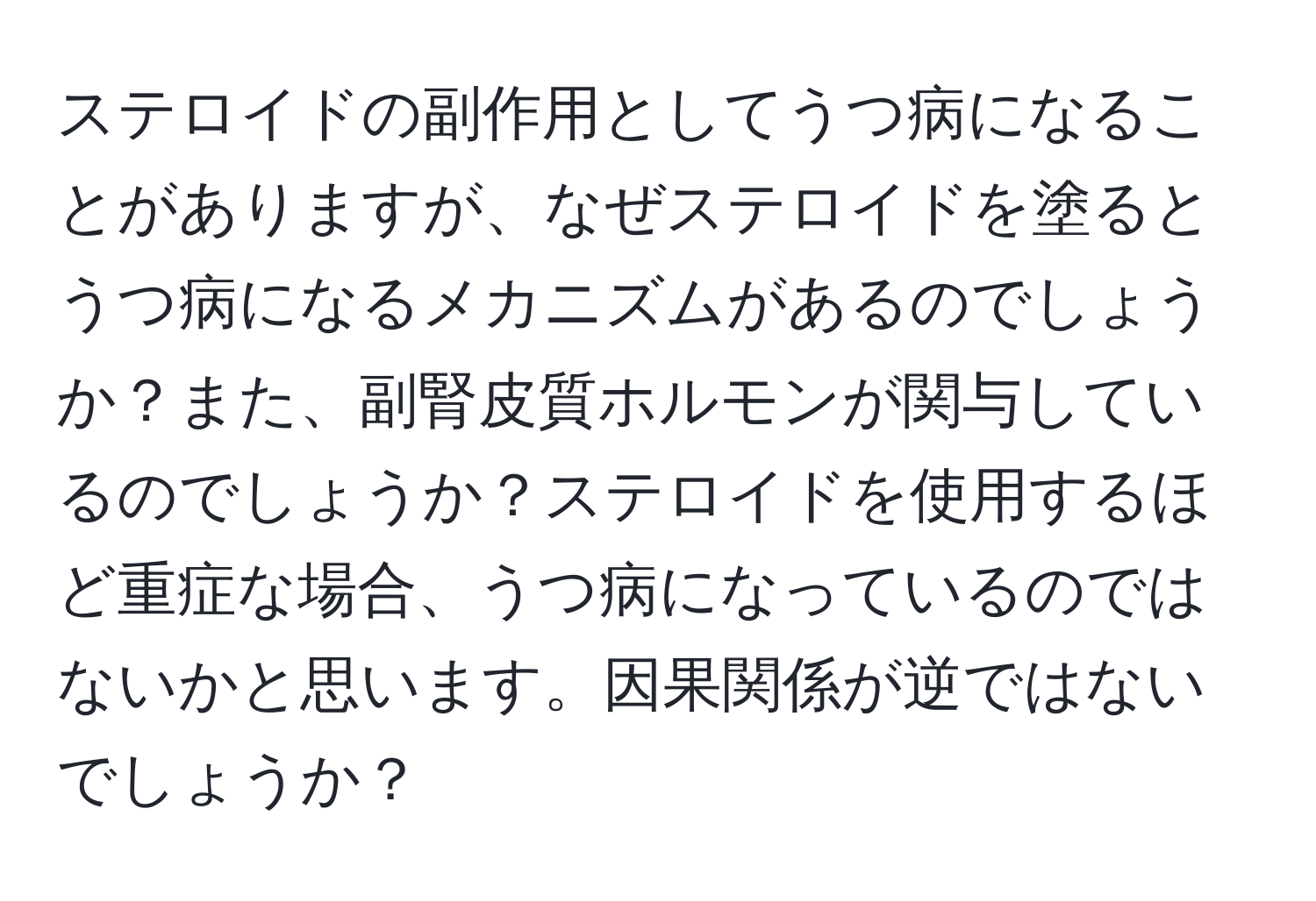 ステロイドの副作用としてうつ病になることがありますが、なぜステロイドを塗るとうつ病になるメカニズムがあるのでしょうか？また、副腎皮質ホルモンが関与しているのでしょうか？ステロイドを使用するほど重症な場合、うつ病になっているのではないかと思います。因果関係が逆ではないでしょうか？