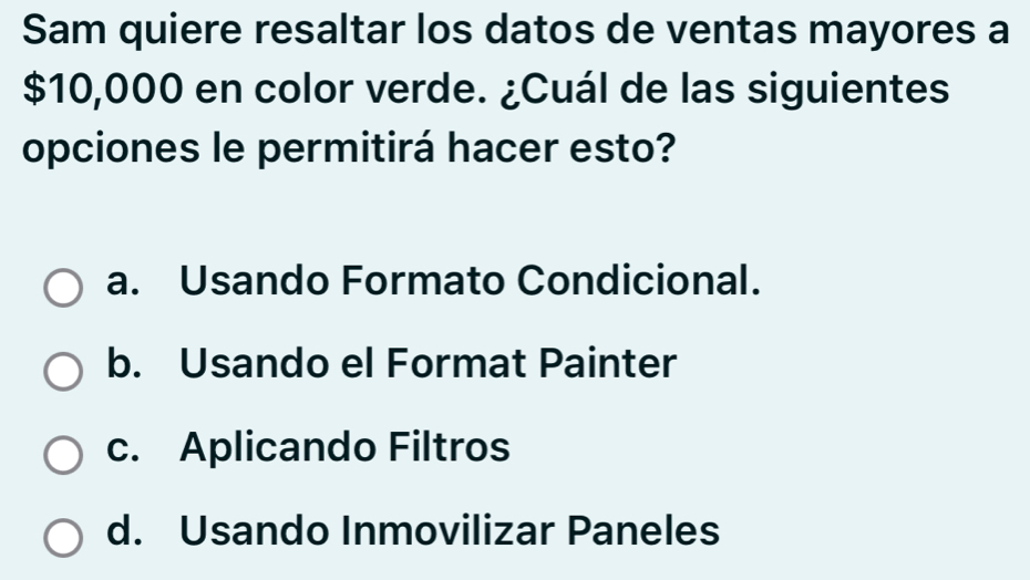 Sam quiere resaltar los datos de ventas mayores a
$10,000 en color verde. ¿Cuál de las siguientes
opciones le permitirá hacer esto?
a. Usando Formato Condicional.
b. Usando el Format Painter
c. Aplicando Filtros
d. Usando Inmovilizar Paneles