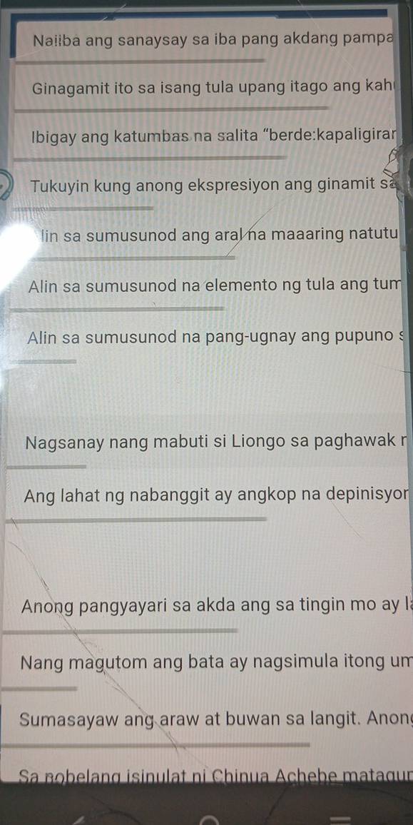 Naiiba ang sanaysay sa iba pang akdang pampa 
_ 
Ginagamit ito sa isang tula upang itago ang kah 
_ 
Ibigay ang katumbas na salita “berde:kapaligiran 
_ 
Tukuyin kung anong ekspresiyon ang ginamit s 
_ 
lin sa sumusunod ang aral na maaaring natutu 
_ 
Alin sa sumusunod na elemento ng tula ang tum 
_ 
Alin sa sumusunod na pang-ugnay ang pupuno s 
_ 
Nagsanay nang mabuti si Liongo sa paghawak n 
_ 
Ang lahat ng nabanggit ay angkop na depinisyor 
_ 
_ 
Anong pangyayari sa akda ang sa tingin mo ay l 
_ 
Nang magutom ang bata ay nagsimula itong um 
_ 
Sumasayaw ang araw at buwan sa langit. Anon 
_ 
Sa nobelang isinulat ni Chinua Achebe matagur