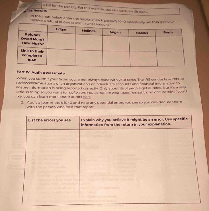 a bill for the penalty. For this exercise, you can leave line 38 blank. 
art III: Results 
1. In the chart below, enter the results of each person's 1040. 
receive a refund 
Part IV: Audit a classmate 
When you submit your taxes, you're not α/ways done with your taxes. The IRS conducts audits, or 
reviews/examinations of an organization's or individual's accounts and financial information to 
ensure information is being reported correctly. Only about 1% of people get audited, but it's a very 
serious thing so you want to make sure you complete your taxes honestly and accurately. If you'd 
like, you can learn more about audits here. 
2. Audit a teammate's 1040 and note any potential errors you see so you can discuss them 
with the person who filed that report.