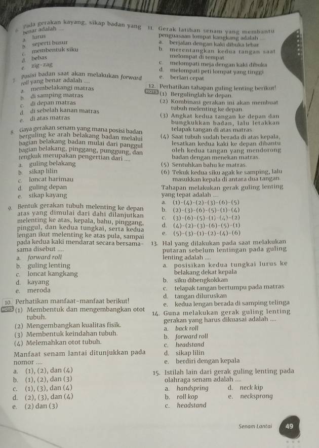 ada gerakan kayang, sikap badan yang 11. Gerak latihan senam vang membant
benar adalah
a lúrus penguasaan lompat kangkang adalh
c membentuk siku b seperti busur
a. berjalan dengan kaki díbuka lebar
b. merentangkan kedua tangan saat
d. bebas
melompat di tempat
e zig zag
c. melompati meja dengan kaki dibuka
d. melompati peti lompat yang tingg
Posisi badan saat akan melakukan forward e. berlari cepat
ralf yang benar adalah
a membelakangi matras 12. Perhatikan tahapan guling lenting berikut!
tors 1)Bergulinglah ke depan
h di samping matras 2) Kombinasi gerakan ini akan membuat
c. di depan matras
tubuh melenting ke depan
di sebelah kanan matras
e di atas matras  (3) Angkat kedua tangan ke depan đan
bungkukkan badan, lalu letakkan
telapak tangan di atas matras
Gaya gerakan senam yang maṇa posisi badan (4) Saat tubuh sudah berada di atas kepala,
berguling ke arah belakang badan melalui
bagian belakang badan mulai dari panggul lesatkan kedua kaki ke depan dibantu
bagian belakang, pinggang, punggung, dan oleh kedua tangan yang mendorong 
tengkuk merupakan pengertian dari . ' badan dengan menekan matras
a guling belakang 5 Sentuhkan bahu ke matras
b. sikap lilin (6) Tekuk kedua siku agak ke samping, lalu
c loncat harimau masukkan kepala di antara dua tangan
d. guling depan Tahapan melakukan gerak guling lenting
e. sikap kayang yang tepat adalah ....
a. (1)-(4)-(2)-(3)-(6)-(5)
9. Bentuk gerakan tubuh melenting ke depan b. (2)-(3)-(6)-(5)-(1)-(4)
atas yang dimulai dari dahi dilanjutkan C. (3)-(6)-(5)-(1)-(4)-(2)
melenting ke atas, kepala, bahu, pinggang, d. (4)-(2)-(3)-(6)-(5)-(1)
pinggul, dan kedua tungkai, serta kedua
lengan ikut melenting ke atas pula, sampai e. (5)-(3)-(1)-(2)-(4)-(6)
pada kedua kaki mendarat secara bersama-
sama disebut .... 13. Hal yang dilakukan pada saat melakukan
putaran sebelum lentingan pada guling
a forward rol! lenting adalah ....
b. guling lenting a. posisikan kedua tungkai lurus ke
c. loncat kangkang belakang dekat kepala
d. kayang b. siku dibengkokkan
e. meroda c. telapak tangan bertumpu pada matras
d. tangan diluruskan
10. Perhatikan manfaat-manfaat berikut! e. kedua lengan berada di samping telinga
o (1) Membentuk dan mengembangkan otot 14. Guna melakukan gerak guling lenting
tubuh.
(2) Mengembangkan kualitas fisik. a. back roll gerakan yang harus dikuasai adalah ....
(3) Membentuk keindahan tubuh. b. forward roll
(4) Melemahkan otot tubuh. c. headstand
Manfaat senam lantai ditunjukkan pada d. sikap lilin
nomor .... e. berdiri dengan kepala
a. (1), (2), dan (4) 15. Istilah lain dari gerak guling lenting pada
b. (1), (2), dan (3) olahraga senam adalah ....
c. (1), (3), dan (4) a. handspring d. neck kip
d. (2), (3), dan (4) b. roll kop e. necksprong
e. (2) dan (3) c. headstand
Senam Lantai 49