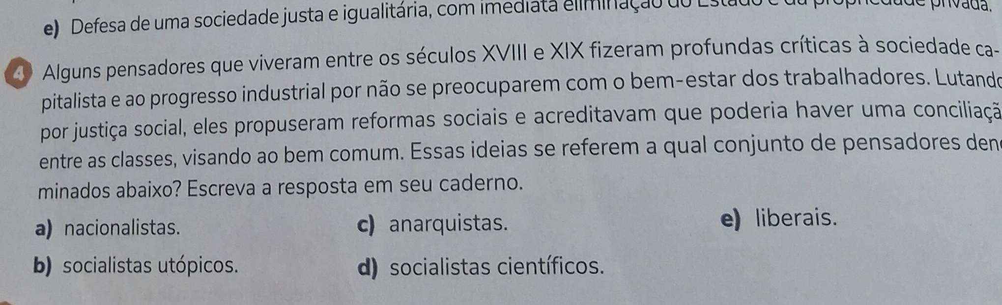 e) Defesa de uma sociedade justa e igualitária, com imediata eliminação do Estao
prvada.
4 Alguns pensadores que viveram entre os séculos XVIII e XIX fizeram profundas críticas à sociedade ca-
pitalista e ao progresso industrial por não se preocuparem com o bem-estar dos trabalhadores. Lutando
por justiça social, eles propuseram reformas sociais e acreditavam que poderia haver uma conciliação
entre as classes, visando ao bem comum. Essas ideias se referem a qual conjunto de pensadores den
minados abaixo? Escreva a resposta em seu caderno.
a) nacionalistas. c) anarquistas. e) liberais.
b) socialistas utópicos. d) socialistas científicos.