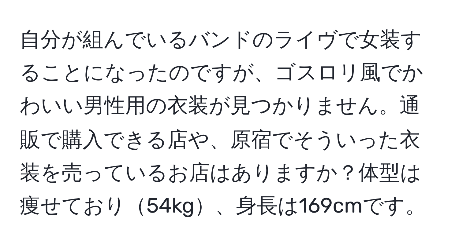 自分が組んでいるバンドのライヴで女装することになったのですが、ゴスロリ風でかわいい男性用の衣装が見つかりません。通販で購入できる店や、原宿でそういった衣装を売っているお店はありますか？体型は痩せており54kg、身長は169cmです。