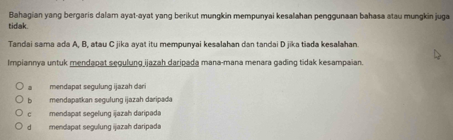 Bahagian yang bergaris dalam ayat-ayat yang berikut mungkin mempunyai kesalahan penggunaan bahasa atau mungkin juga
tidak.
Tandai sama ada A, B, atau C jika ayat itu mempunyai kesalahan dan tandai D jika tiada kesalahan
Impiannya untuk mendapat segulung ijazah daripada mana-mana menara gading tidak kesampaian.
a mendapat segulung ijazah dari
b mendapatkan segulung ijazah daripada
c mendapat segelung ijazah daripada
d mendapat segulung ijazah daripada