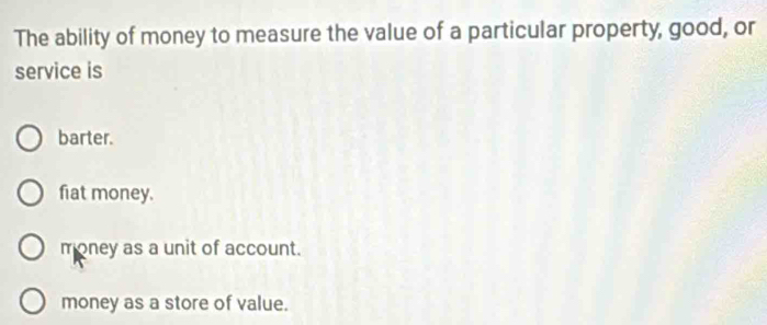 The ability of money to measure the value of a particular property, good, or
service is
barter.
fiat money.
money as a unit of account.
money as a store of value.