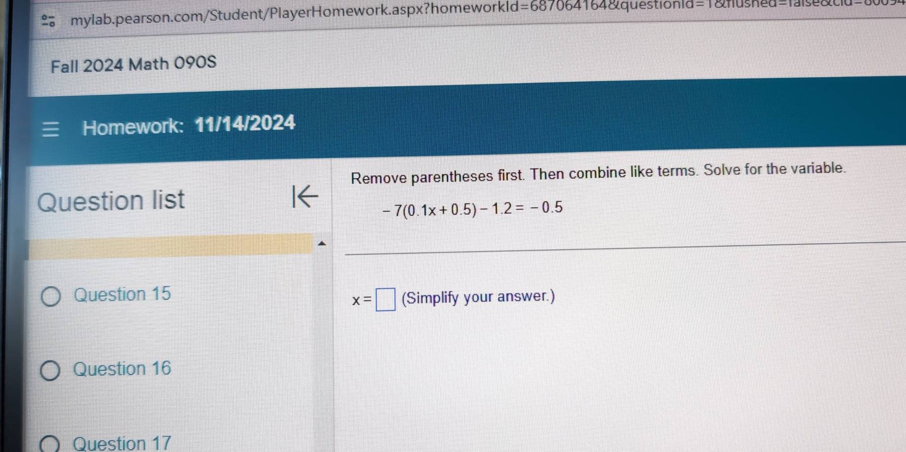 =687064164&questionid=1&flushed=faise&cld=c 
Fall 2024 Math 090S 
Homework: 11/14/2024 
Remove parentheses first. Then combine like terms. Solve for the variable. 
Question list
-7(0.1x+0.5)-1.2=-0.5
Question 15 (Simplify your answer.)
x=□
Question 16 
Question 17