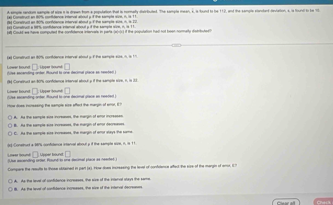 A simple random sample of size n is drawn from a population that is normally distributed. The sample mean, x, is found to be 112, and the sample standard deviation, s, is found to be 10.
(a) Construct an 80% confidence interval about μ if the sample size, n, is 11.
(b) Construct an 80% confidence interval about μ if the sample size, n, is 22.
(c) Construct a 98% confidence interval about μ if the sample size, n, is 11.
(d) Could we have computed the confidence intervals in parts aHc if the population had not been normally distributed?
(a) Construct an 80% confidence interval about μ if the sample size, n, is 11.
Lower bound: □; Upper bound: □
(Use ascending order. Round to one decimal place as needed.)
(b) Construct an 80% confidence interval about μ if the sample size, n. is 22.
Lower bound: □; Upper bound: □
(Use ascending order. Round to one decimal place as needed.)
How does increasing the sample size affect the margin of error, E?
A. As the sample size increases, the margin of error increases
B. As the sample size increases, the margin of error decreases
C. As the sample size increases, the margin of error stays the same.
(c) Construct a 98% confidence interval about μ if the sample size, n, is 11.
Lower bound: □; Upper bound: □
(Use ascending order. Round to one decimal place as needed.)
Compare the results to those obtained in part (a). How does increasing the level of confidence affect the size of the margin of error, E?
A. As the level of confidence increases, the size of the interval stays the same.
B. As the level of confidence increases, the size of the interval decreases.
Clear all Check